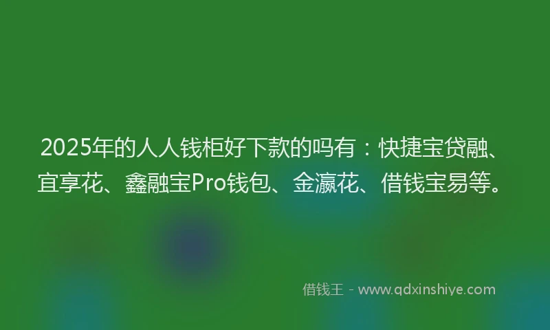 2025年的人人钱柜好下款的吗有：快捷宝贷融、宜享花、鑫融宝Pro钱包、金瀛花、借钱宝易等。