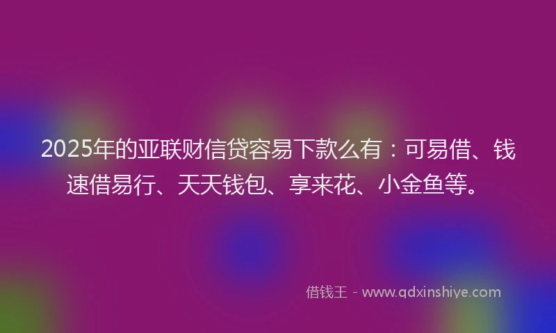 2025年的亚联财信贷容易下款么有：可易借、钱速借易行、天天钱包、享来花、小金鱼等。