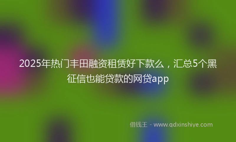 2025年热门丰田融资租赁好下款么，汇总5个黑征信也能贷款的网贷app