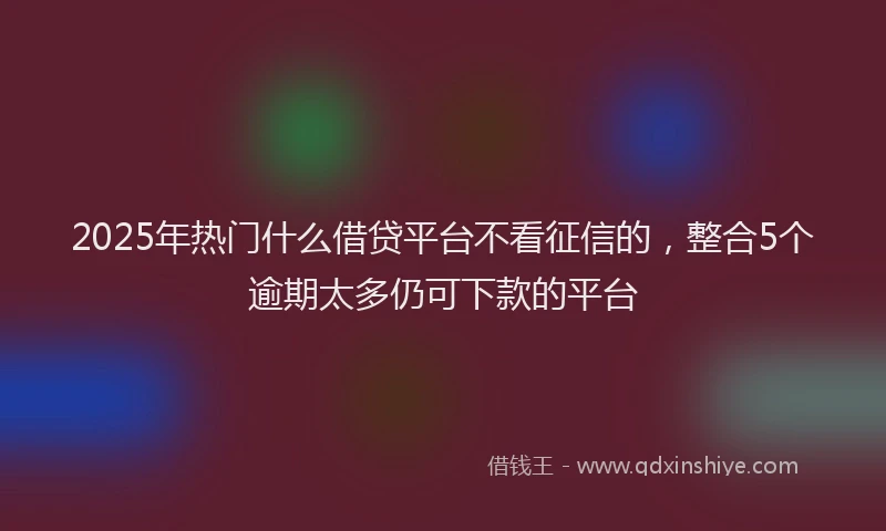 2025年热门什么借贷平台不看征信的，整合5个逾期太多仍可下款的平台