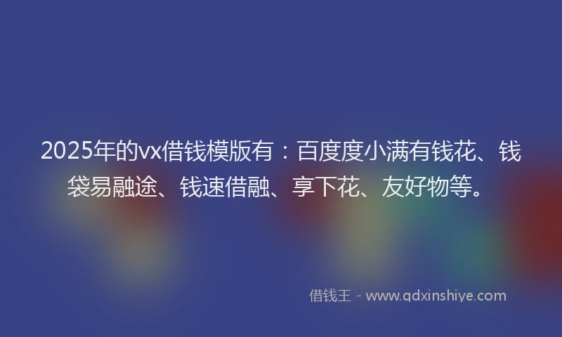 2025年的vx借钱模版有：百度度小满有钱花、钱袋易融途、钱速借融、享下花、友好物等。