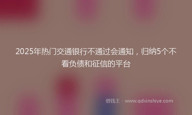 2025年热门交通银行不通过会通知，归纳5个不看负债和征信的平台