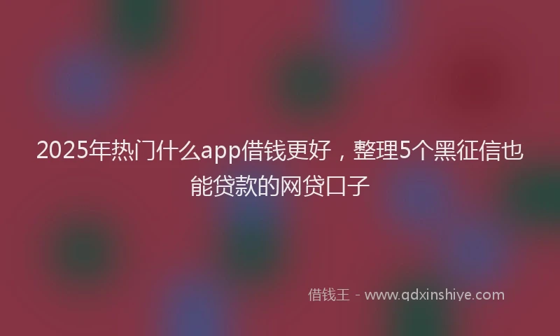 2025年热门什么app借钱更好，整理5个黑征信也能贷款的网贷口子