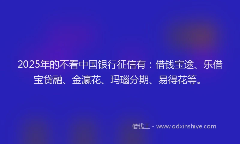 2025年的不看中国银行征信有：借钱宝途、乐借宝贷融、金瀛花、玛瑙分期、易得花等。