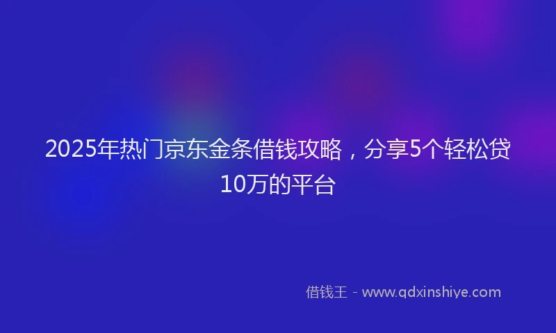 2025年热门京东金条借钱攻略，分享5个轻松贷10万的平台