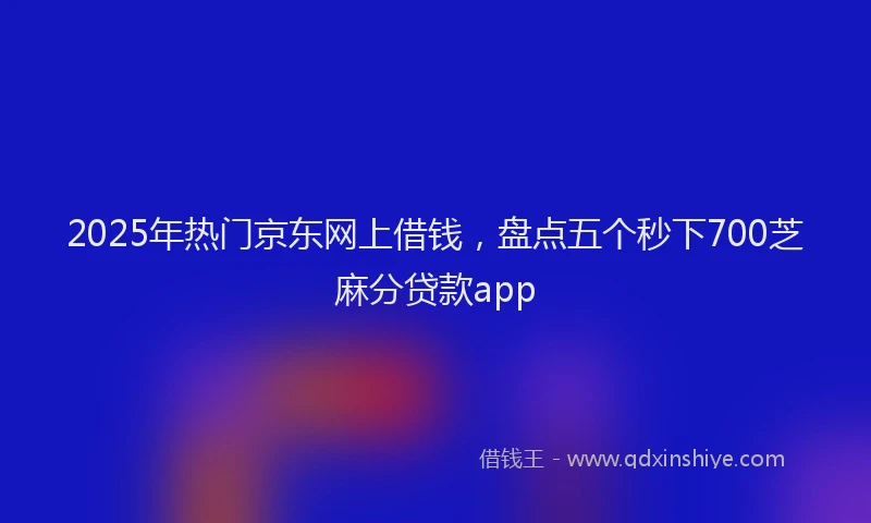 2025年热门京东网上借钱，盘点五个秒下700芝麻分贷款app