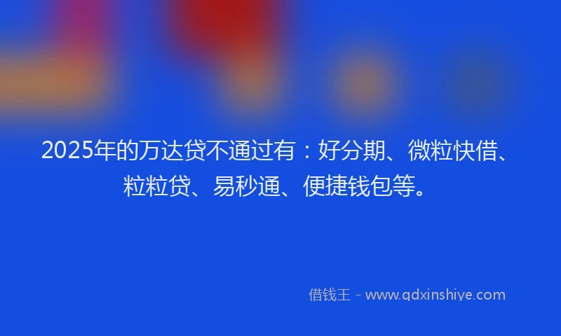 2025年的万达贷不通过有：好分期、微粒快借、粒粒贷、易秒通、便捷钱包等。