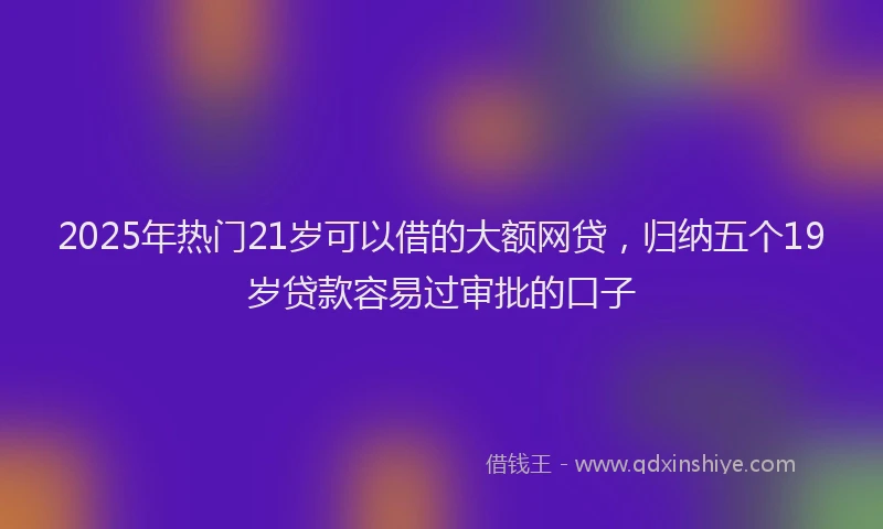 2025年热门21岁可以借的大额网贷，归纳五个19岁贷款容易过审批的口子