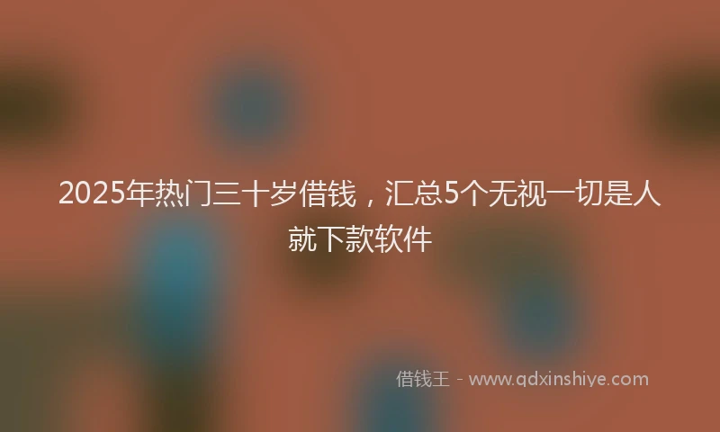 2025年热门三十岁借钱，汇总5个无视一切是人就下款软件