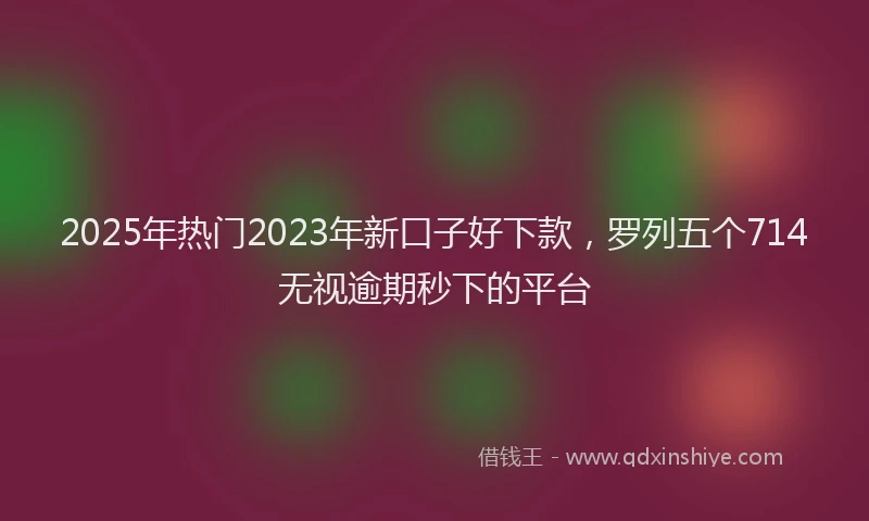 2025年热门2023年新口子好下款，罗列五个714无视逾期秒下的平台