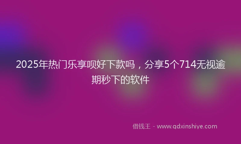 2025年热门乐享呗好下款吗，分享5个714无视逾期秒下的软件