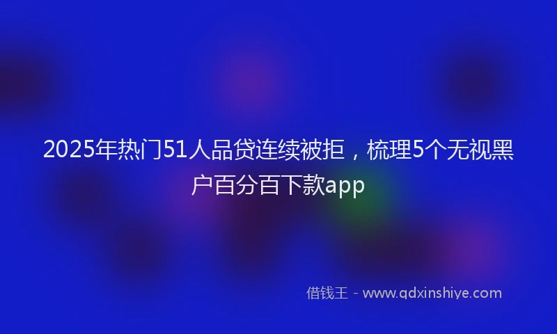 2025年热门51人品贷连续被拒，梳理5个无视黑户百分百下款app