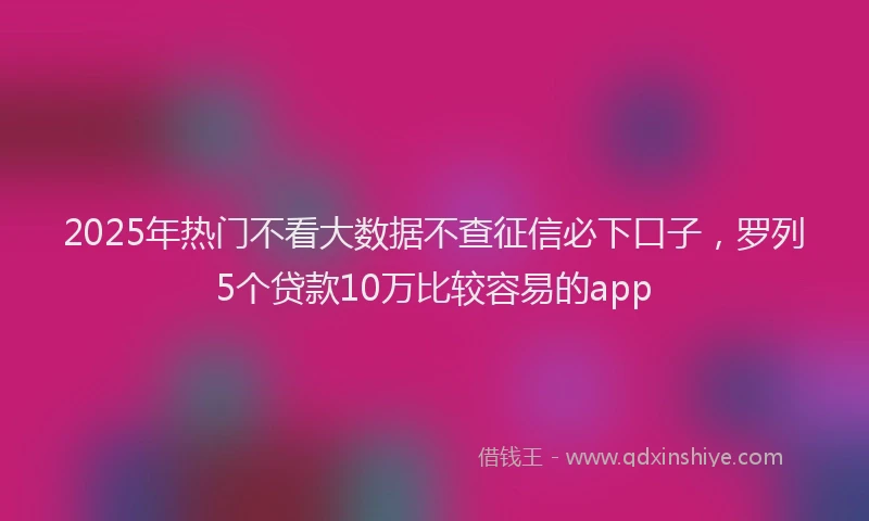 2025年热门不看大数据不查征信必下口子，罗列5个贷款10万比较容易的app