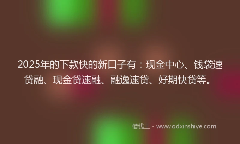2025年的下款快的新口子有：现金中心、钱袋速贷融、现金贷速融、融逸速贷、好期快贷等。