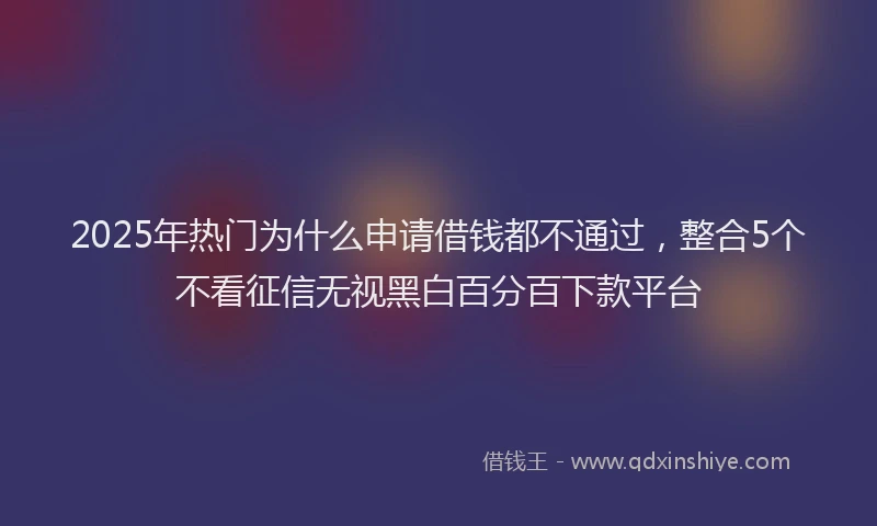 2025年热门为什么申请借钱都不通过，整合5个不看征信无视黑白百分百下款平台
