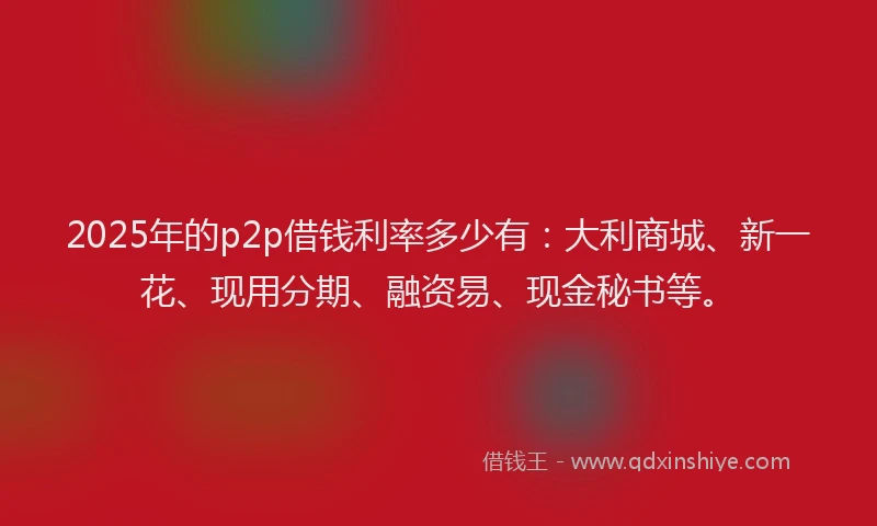 2025年的p2p借钱利率多少有：大利商城、新一花、现用分期、融资易、现金秘书等。