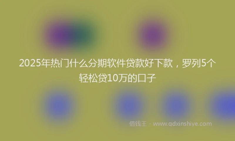 2025年热门什么分期软件贷款好下款，罗列5个轻松贷10万的口子