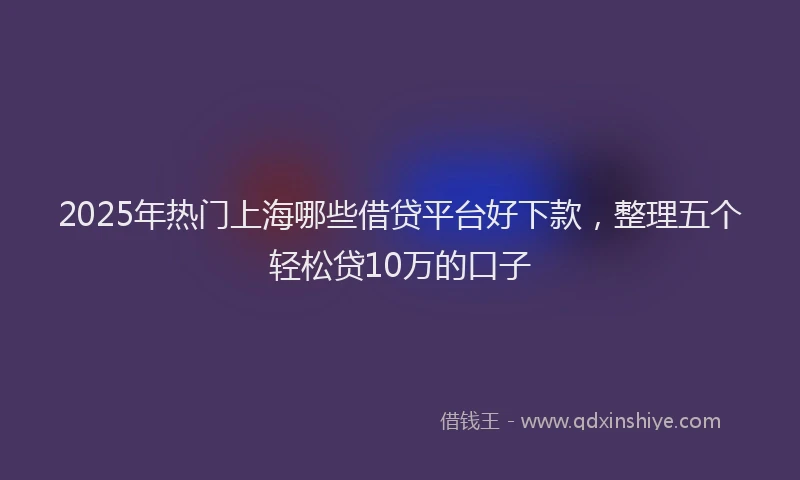 2025年热门上海哪些借贷平台好下款，整理五个轻松贷10万的口子