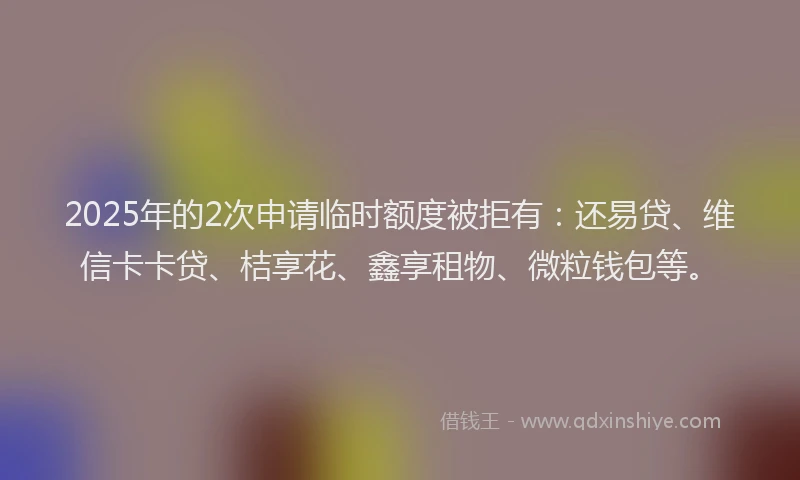 2025年的2次申请临时额度被拒有：还易贷、维信卡卡贷、桔享花、鑫享租物、微粒钱包等。