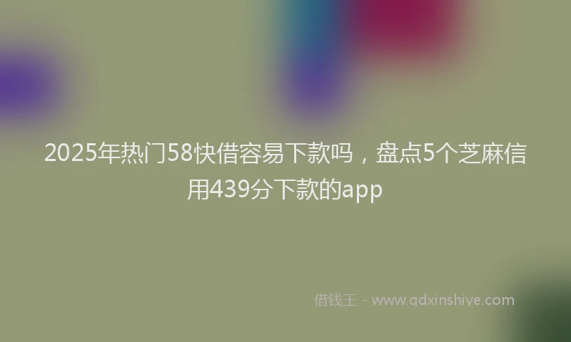 2025年热门58快借容易下款吗，盘点5个芝麻信用439分下款的app