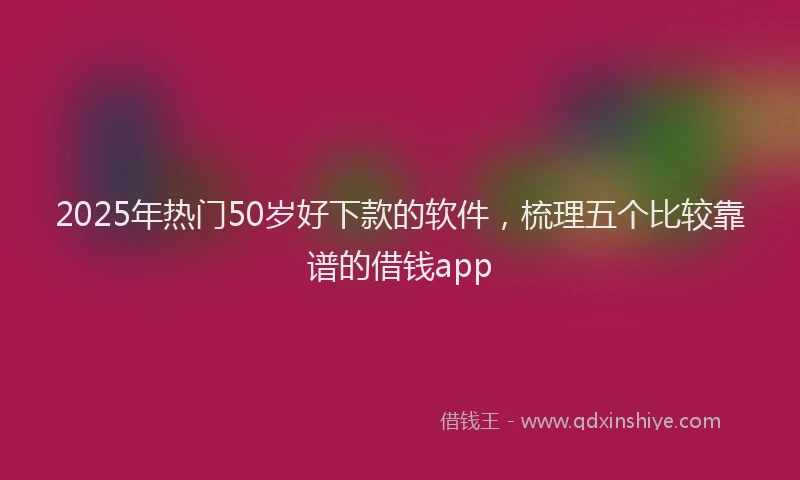 2025年热门50岁好下款的软件，梳理五个比较靠谱的借钱app
