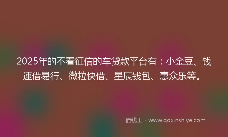 2025年的不看征信的车贷款平台有：小金豆、钱速借易行、微粒快借、星辰钱包、惠众乐等。
