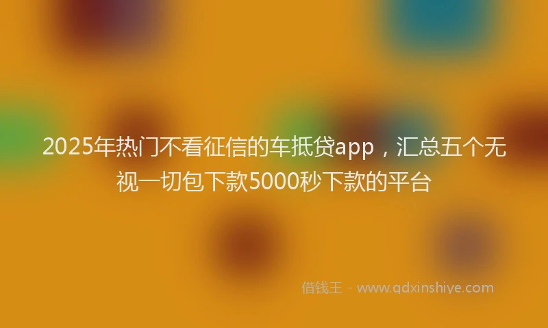 2025年热门不看征信的车抵贷app，汇总五个无视一切包下款5000秒下款的平台