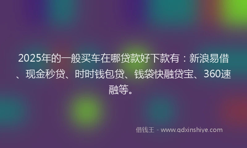2025年的一般买车在哪贷款好下款有：新浪易借、现金秒贷、时时钱包贷、钱袋快融贷宝、360速融等。