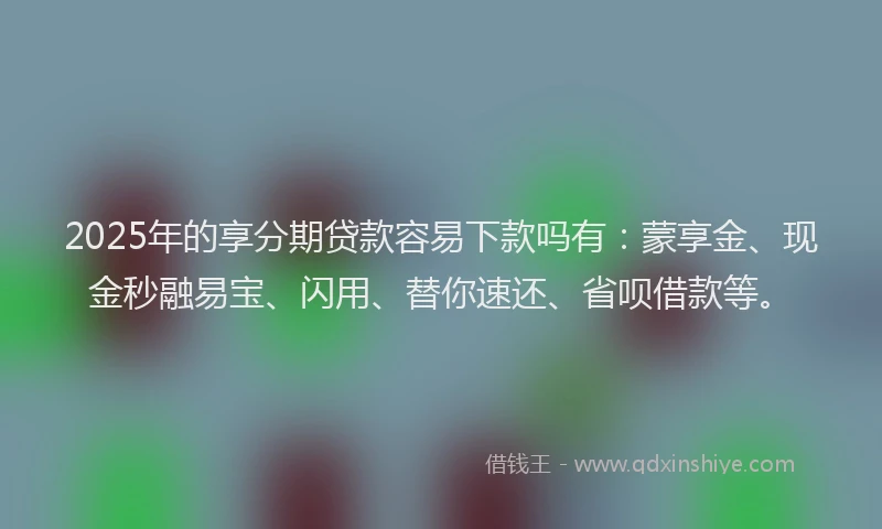 2025年的享分期贷款容易下款吗有：蒙享金、现金秒融易宝、闪用、替你速还、省呗借款等。