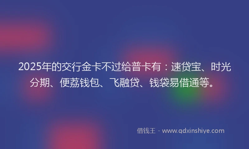 2025年的交行金卡不过给普卡有：速贷宝、时光分期、便荔钱包、飞融贷、钱袋易借通等。
