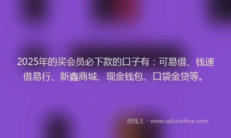 2025年的买会员必下款的口子有：可易借、钱速借易行、新鑫商城、现金钱包、口袋金贷等。