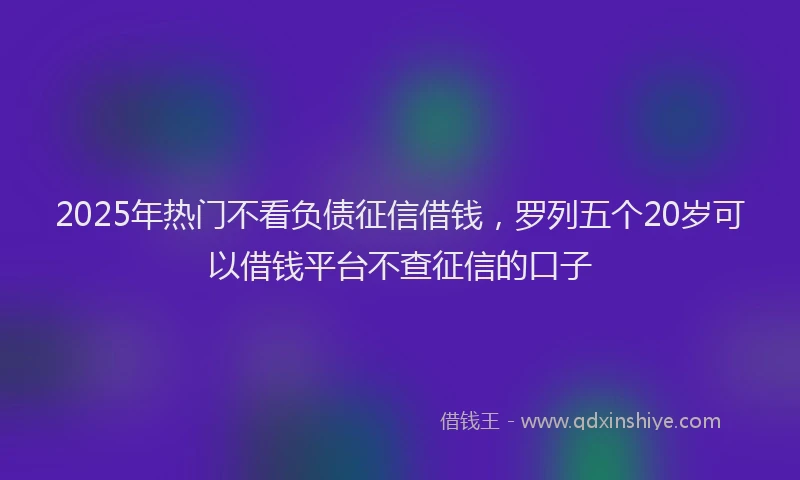 2025年热门不看负债征信借钱，罗列五个20岁可以借钱平台不查征信的口子