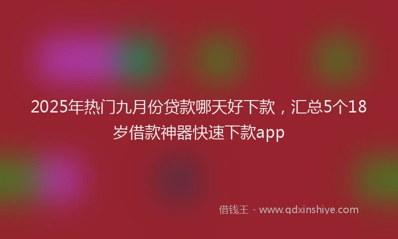 2025年热门九月份贷款哪天好下款，汇总5个18岁借款神器快速下款app