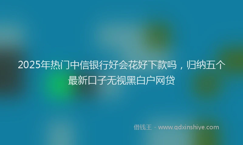 2025年热门中信银行好会花好下款吗，归纳五个最新口子无视黑白户网贷