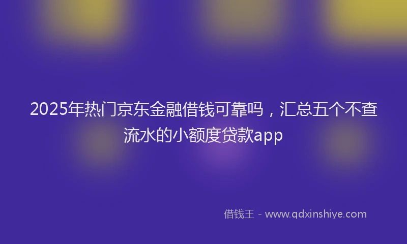 2025年热门京东金融借钱可靠吗，汇总五个不查流水的小额度贷款app