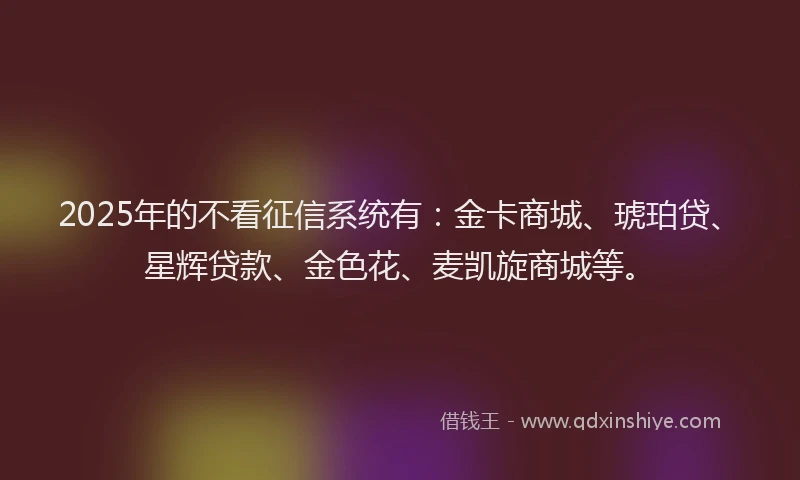 2025年的不看征信系统有：金卡商城、琥珀贷、星辉贷款、金色花、麦凯旋商城等。