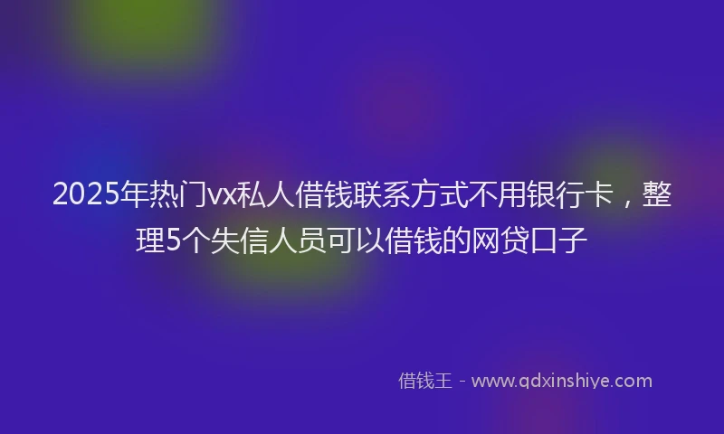 2025年热门vx私人借钱联系方式不用银行卡，整理5个失信人员可以借钱的网贷口子