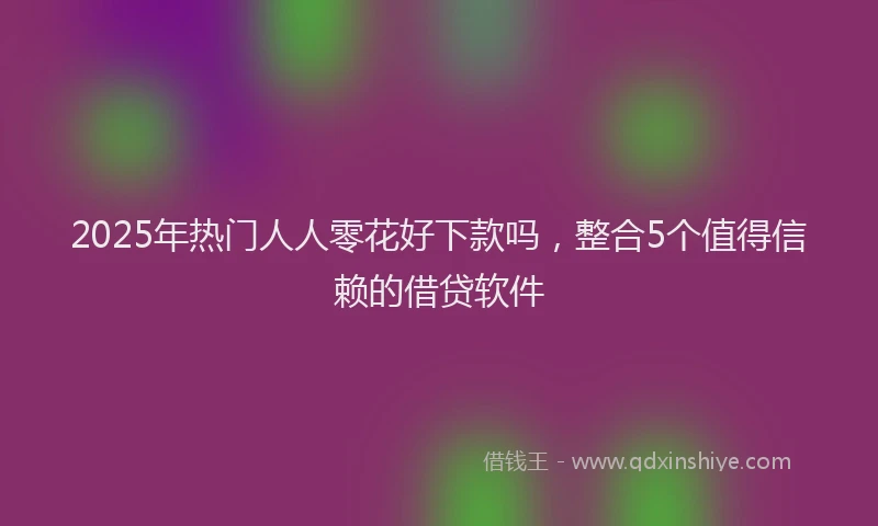 2025年热门人人零花好下款吗，整合5个值得信赖的借贷软件