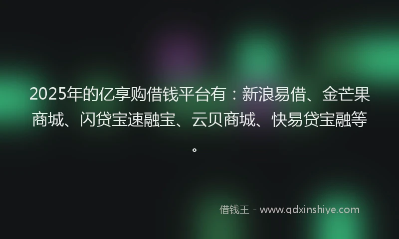 2025年的亿享购借钱平台有：新浪易借、金芒果商城、闪贷宝速融宝、云贝商城、快易贷宝融等。