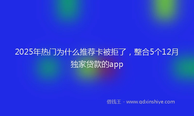 2025年热门为什么推荐卡被拒了，整合5个12月独家贷款的app