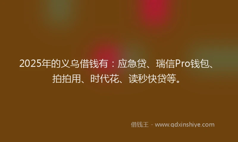 2025年的义乌借钱有：应急贷、瑞信Pro钱包、拍拍用、时代花、读秒快贷等。