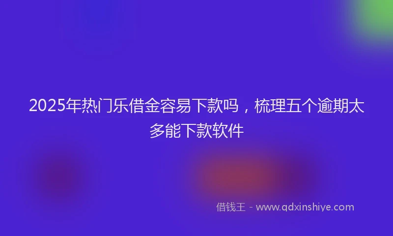 2025年热门乐借金容易下款吗，梳理五个逾期太多能下款软件