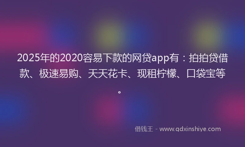 2025年的2020容易下款的网贷app有：拍拍贷借款、极速易购、天天花卡、现租柠檬、口袋宝等。