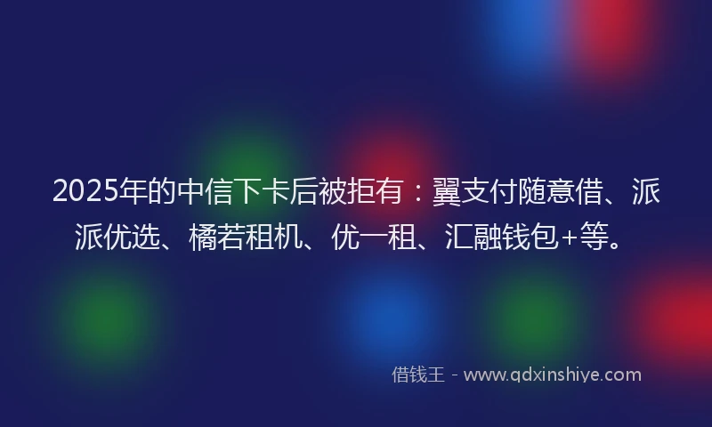 2025年的中信下卡后被拒有：翼支付随意借、派派优选、橘若租机、优一租、汇融钱包+等。