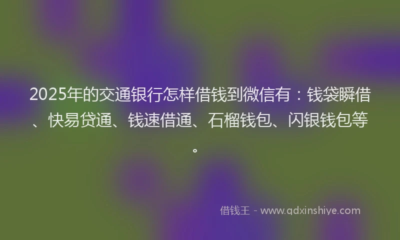 2025年的交通银行怎样借钱到微信有：钱袋瞬借、快易贷通、钱速借通、石榴钱包、闪银钱包等。