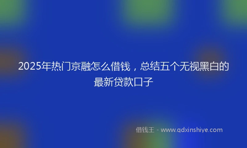 2025年热门京融怎么借钱，总结五个无视黑白的最新贷款口子
