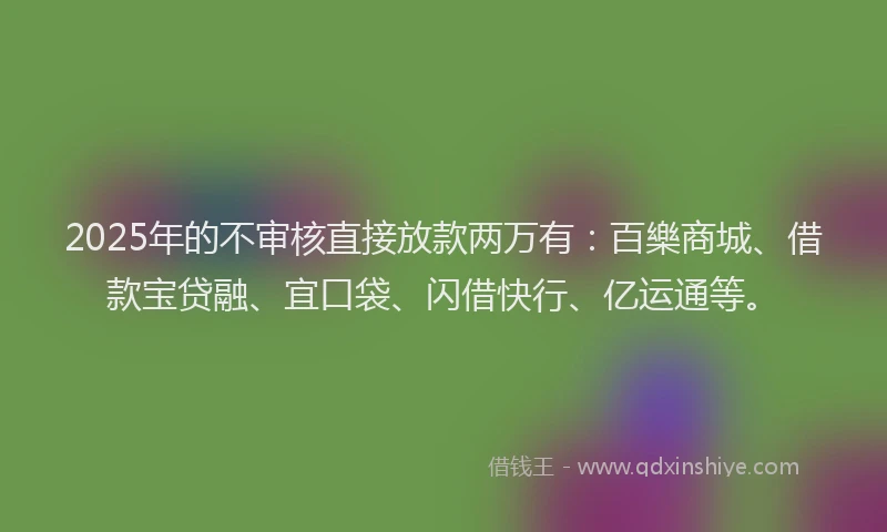 2025年的不审核直接放款两万有：百樂商城、借款宝贷融、宜口袋、闪借快行、亿运通等。