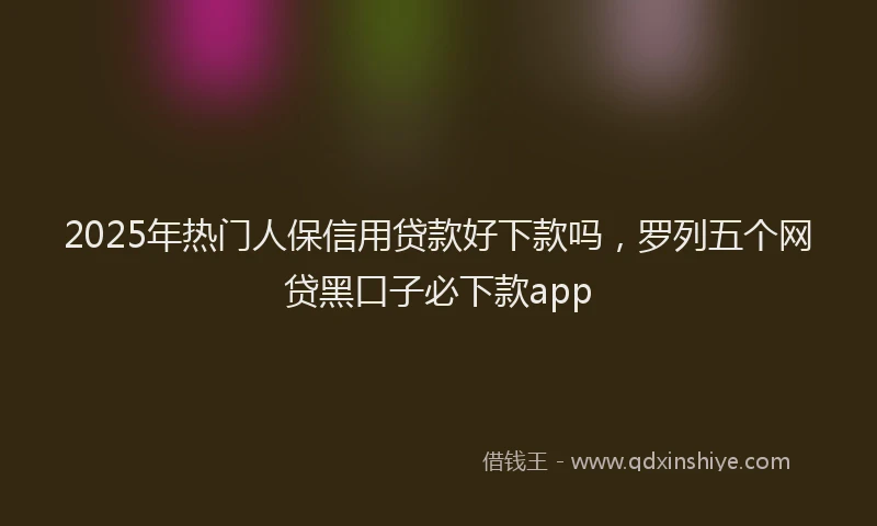 2025年热门人保信用贷款好下款吗，罗列五个网贷黑口子必下款app