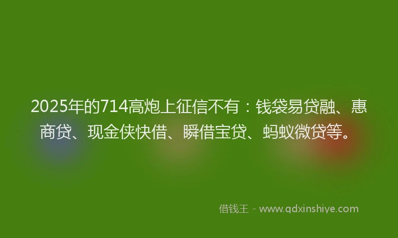 2025年的714高炮上征信不有：钱袋易贷融、惠商贷、现金侠快借、瞬借宝贷、蚂蚁微贷等。