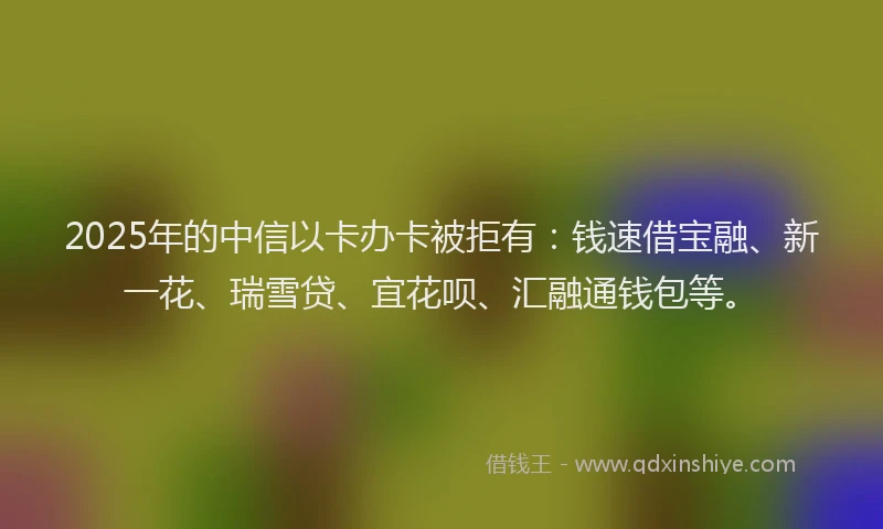 2025年的中信以卡办卡被拒有：钱速借宝融、新一花、瑞雪贷、宜花呗、汇融通钱包等。